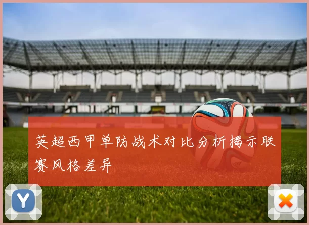英超西甲单防战术对比分析揭示联赛风格差异
