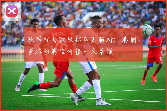 欧冠杯与欧联杯区别解析：赛制、资格和赛场价值一文看懂