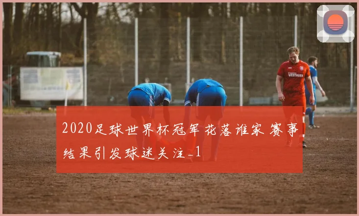 2020足球世界杯冠军花落谁家 赛事结果引发球迷关注_1