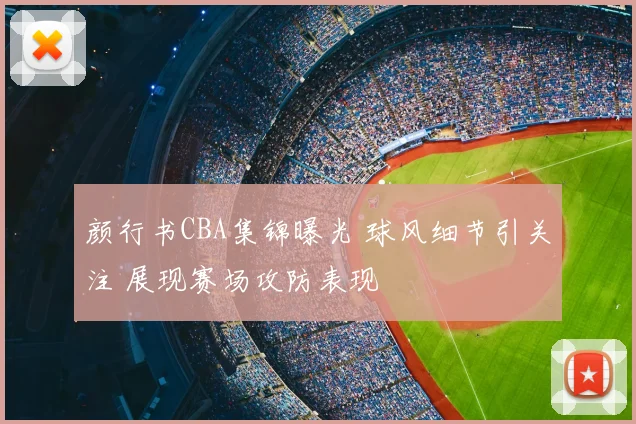颜行书CBA集锦曝光 球风细节引关注 展现赛场攻防表现