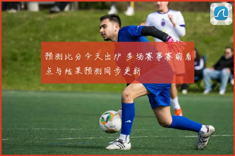 预测比分今天出炉 多场赛事赛前看点与结果预测同步更新