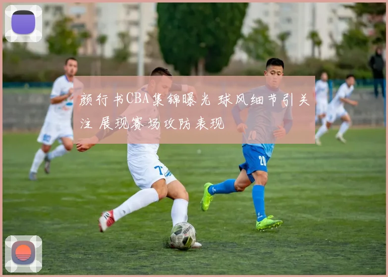 颜行书CBA集锦曝光 球风细节引关注 展现赛场攻防表现