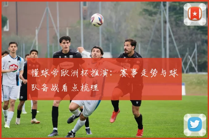 懂球帝欧洲杯推演：赛事走势与球队备战看点梳理