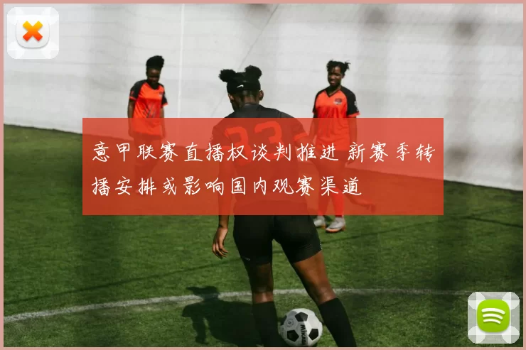 意甲联赛直播权谈判推进 新赛季转播安排或影响国内观赛渠道