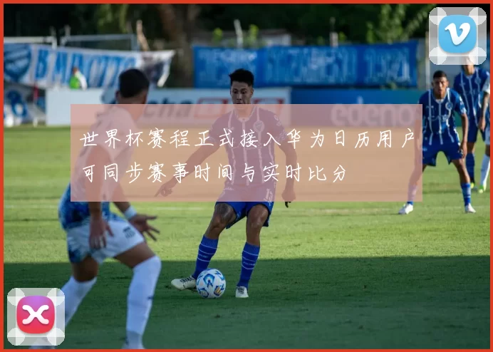 世界杯赛程正式接入华为日历用户可同步赛事时间与实时比分