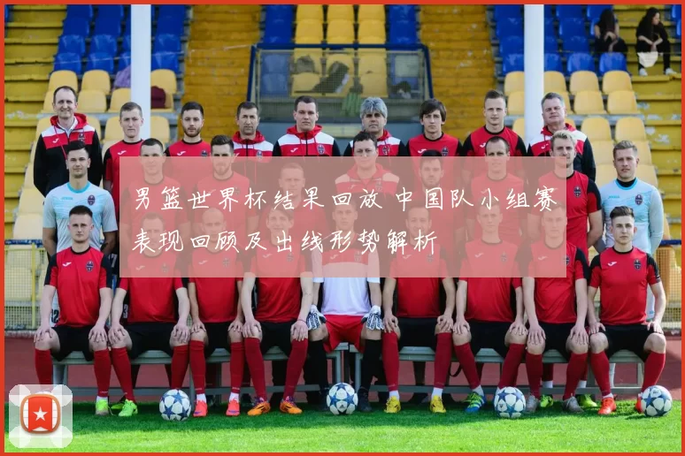 男篮世界杯结果回放 中国队小组赛表现回顾及出线形势解析