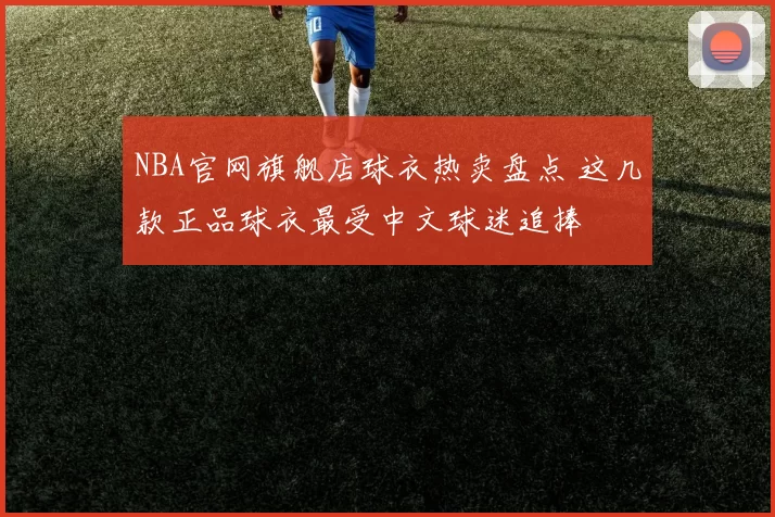 NBA官网旗舰店球衣热卖盘点 这几款正品球衣最受中文球迷追捧