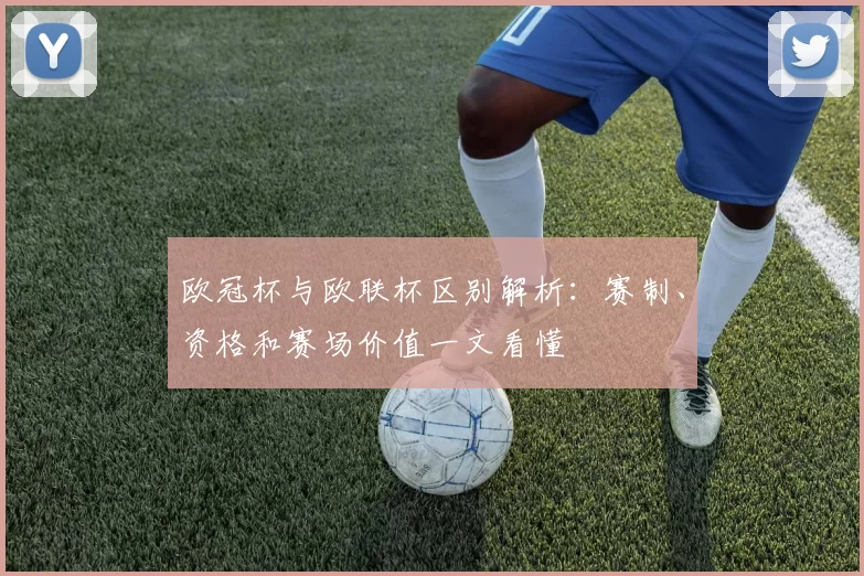 欧冠杯与欧联杯区别解析：赛制、资格和赛场价值一文看懂
