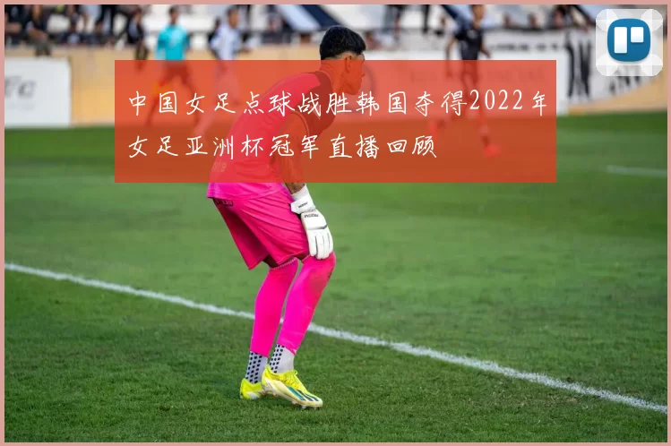 中国女足点球战胜韩国夺得2022年女足亚洲杯冠军直播回顾