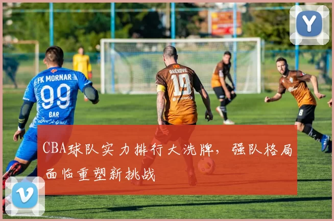 CBA球队实力排行大洗牌，强队格局面临重塑新挑战