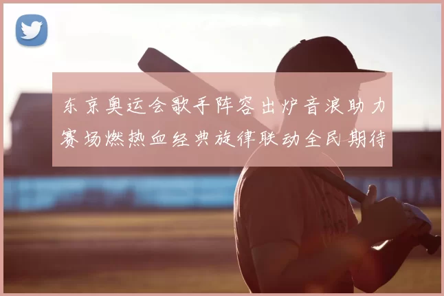 东京奥运会歌手阵容出炉音浪助力赛场燃热血经典旋律联动全民期待