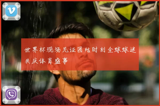 世界杯现场见证团结时刻全球球迷共庆体育盛事