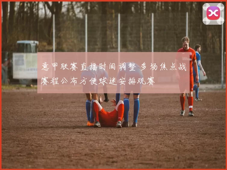 意甲联赛直播时间调整 多场焦点战赛程公布方便球迷安排观赛
