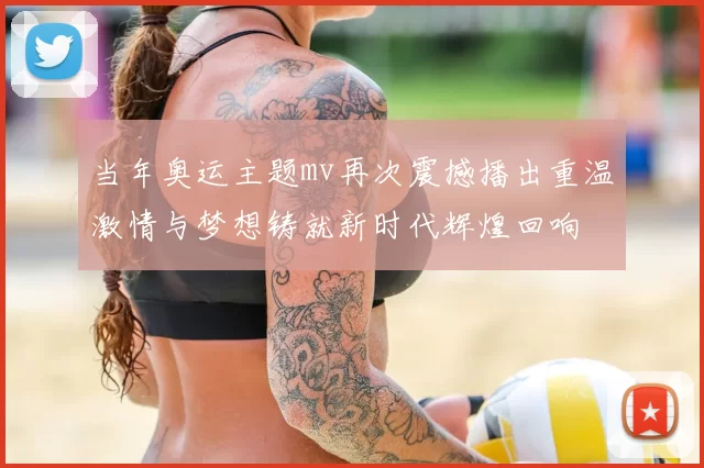 当年奥运主题mv再次震撼播出重温激情与梦想铸就新时代辉煌回响