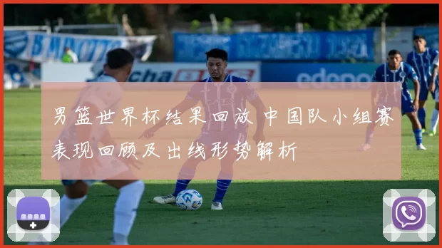 男篮世界杯结果回放 中国队小组赛表现回顾及出线形势解析