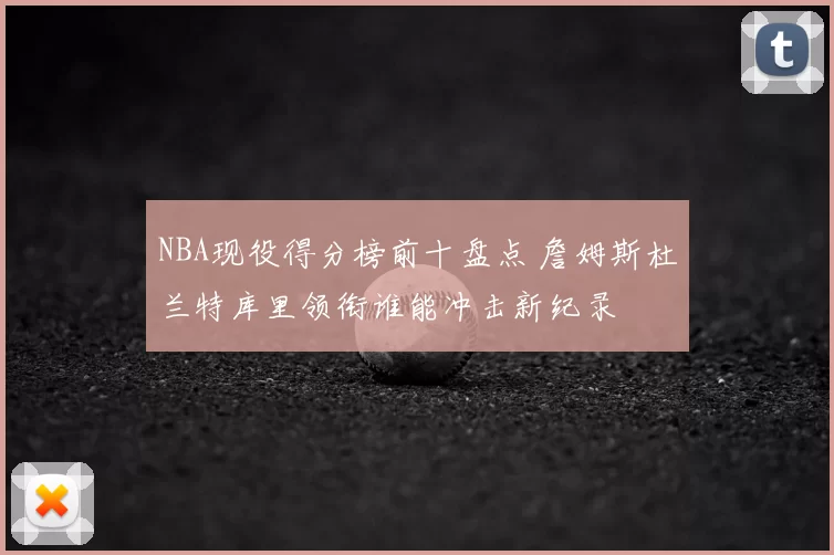 NBA现役得分榜前十盘点 詹姆斯杜兰特库里领衔谁能冲击新纪录