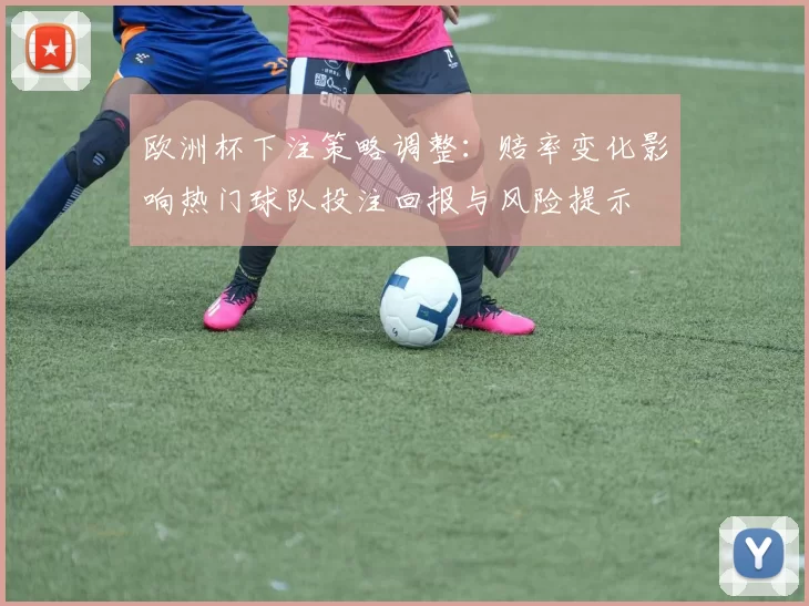 欧洲杯下注策略调整:赔率变化影响热门球队投注回报与风险提示