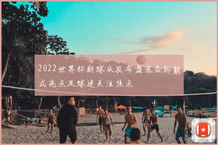 2022世界杯新球衣发布盘点各队款式亮点及球迷关注焦点