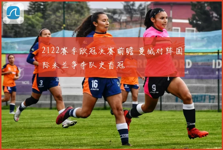 2122赛季欧冠决赛前瞻 曼城对阵国际米兰争夺队史首冠