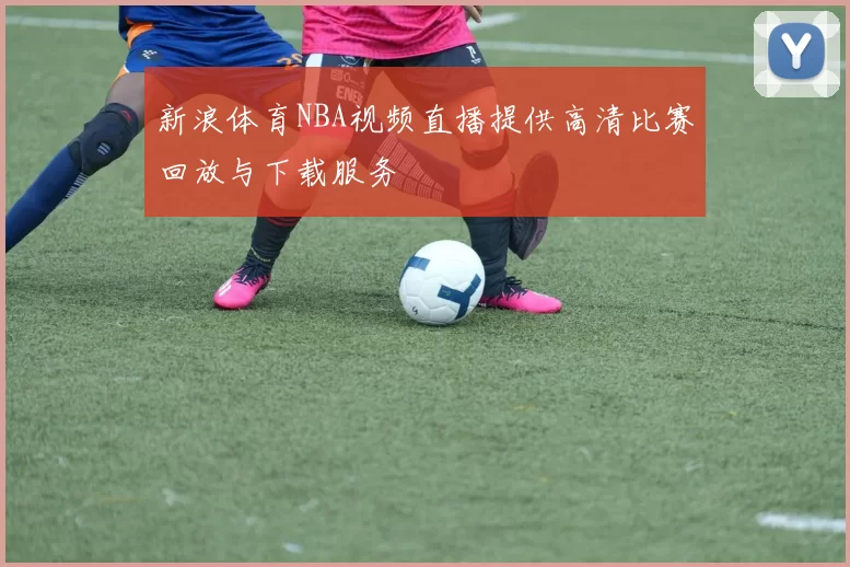 新浪体育NBA视频直播提供高清比赛回放与下载服务