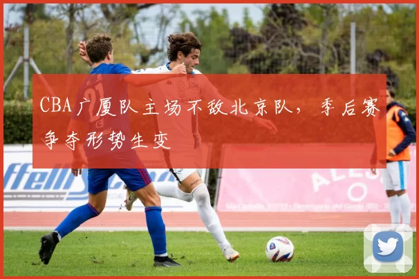 CBA广厦队主场不敌北京队，季后赛争夺形势生变