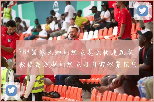 NBA篮球大师训练点怎么快速获取 教你高效刷训练点与日常积累技巧