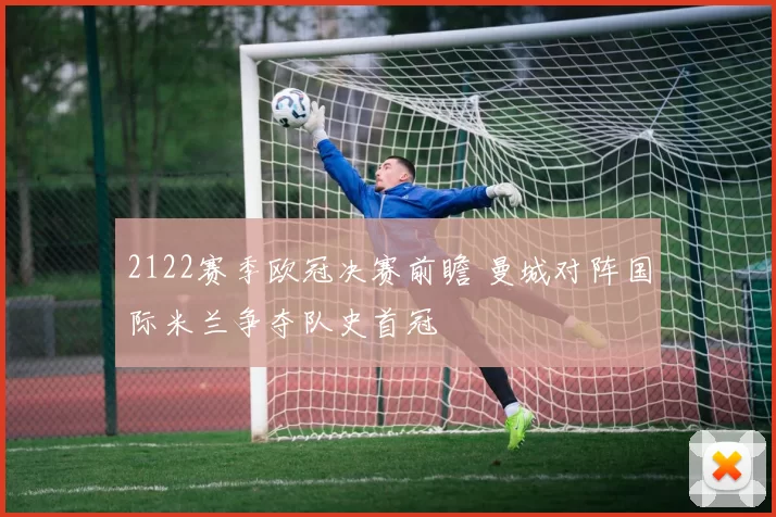 2122赛季欧冠决赛前瞻 曼城对阵国际米兰争夺队史首冠
