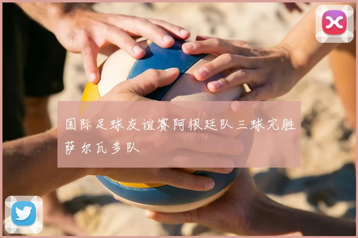 国际足球友谊赛阿根廷队三球完胜萨尔瓦多队
