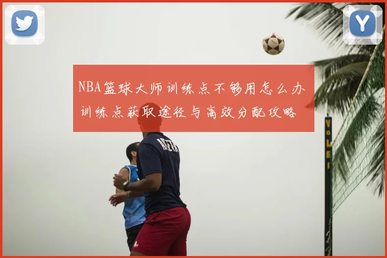 NBA篮球大师训练点不够用怎么办 训练点获取途径与高效分配攻略