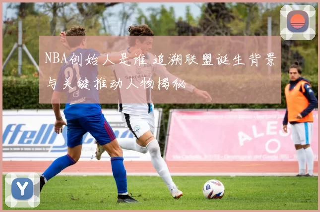 NBA创始人是谁 追溯联盟诞生背景与关键推动人物揭秘