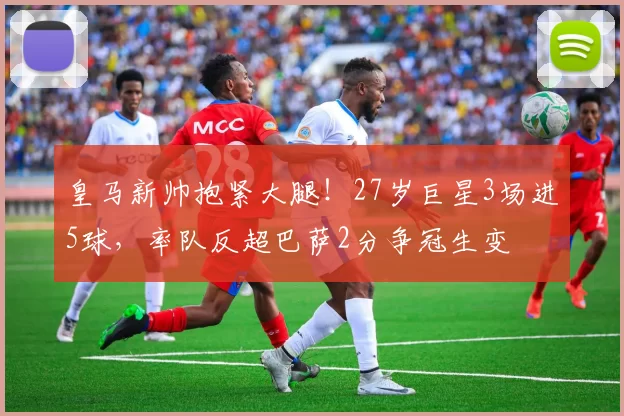 皇马新帅抱紧大腿！27岁巨星3场进5球，率队反超巴萨2分争冠生变