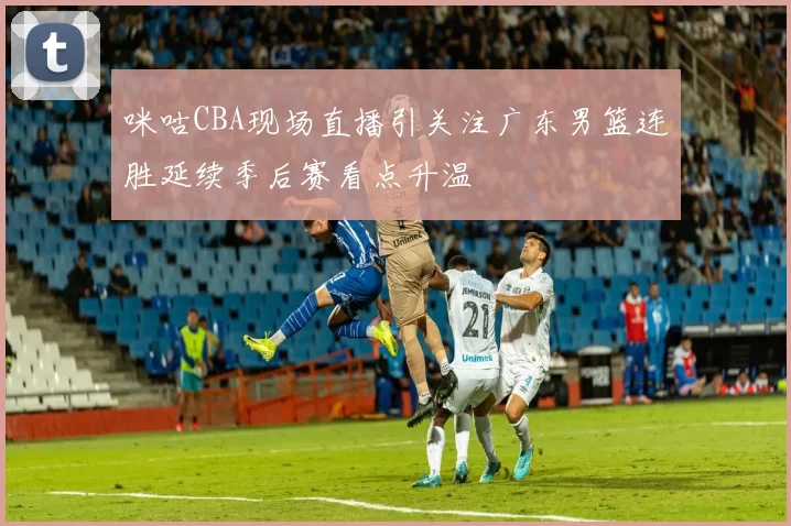 咪咕CBA现场直播引关注广东男篮连胜延续季后赛看点升温
