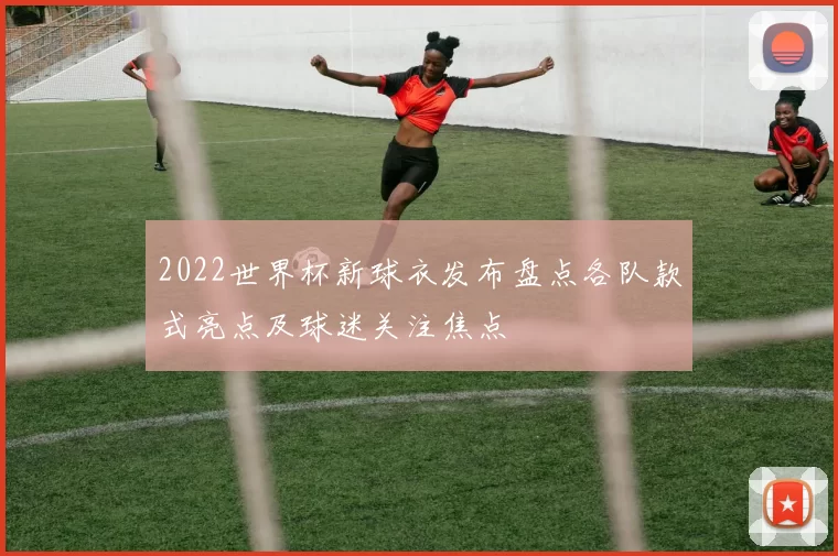 2022世界杯新球衣发布盘点各队款式亮点及球迷关注焦点