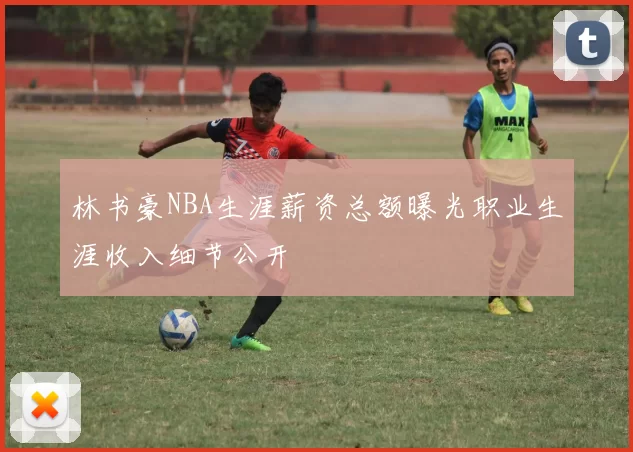 林书豪NBA生涯薪资总额曝光职业生涯收入细节公开