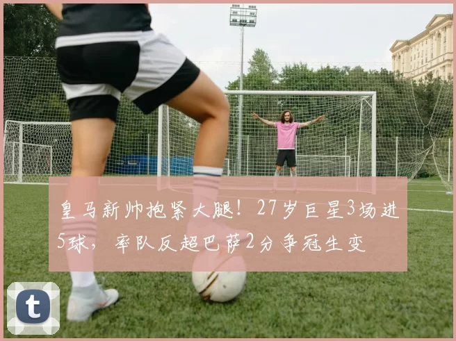 皇马新帅抱紧大腿！27岁巨星3场进5球，率队反超巴萨2分争冠生变