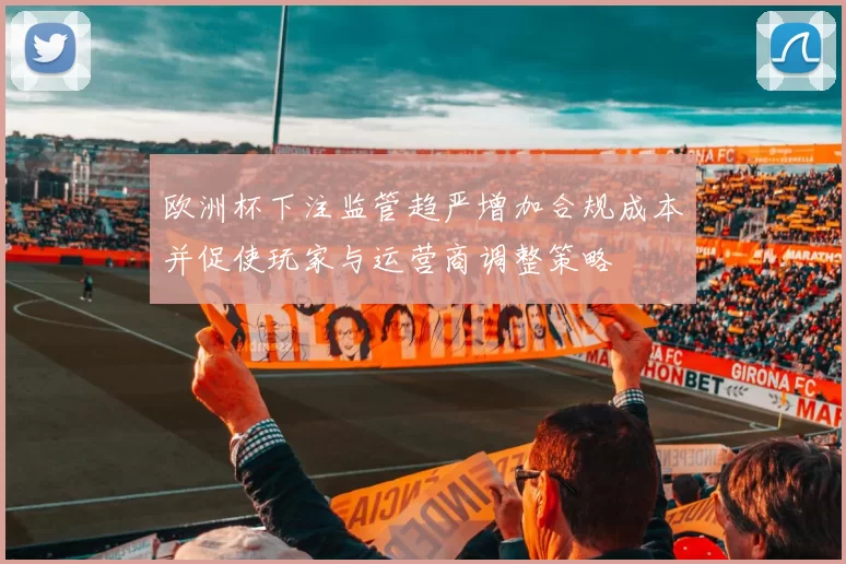 欧洲杯下注监管趋严增加合规成本并促使玩家与运营商调整策略
