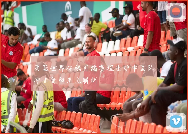 男篮世界杯线直播赛程出炉中国队冲击晋级看点解析