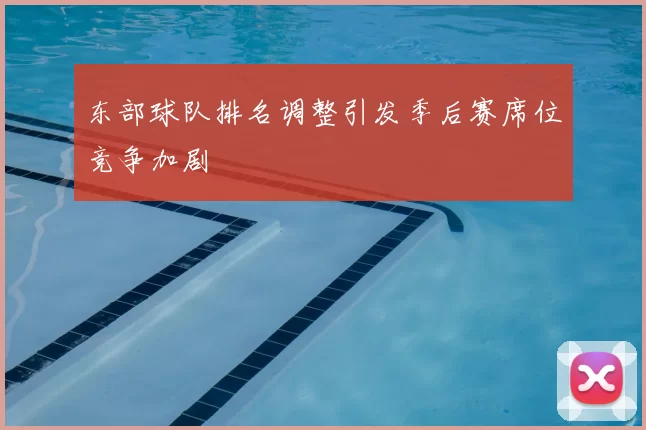 东部球队排名调整引发季后赛席位竞争加剧