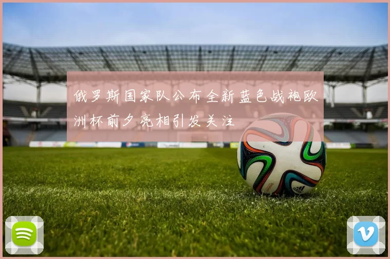 俄罗斯国家队公布全新蓝色战袍欧洲杯前夕亮相引发关注