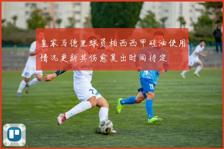 皇家马德里球员柏西西甲硅油使用情况更新其伤愈复出时间待定