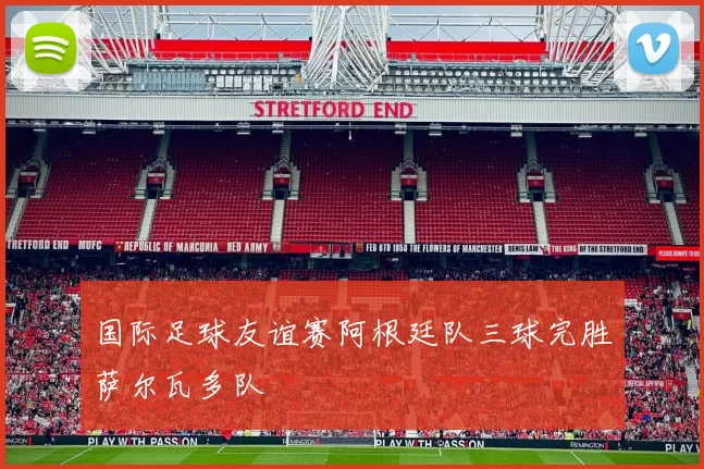 国际足球友谊赛阿根廷队三球完胜萨尔瓦多队