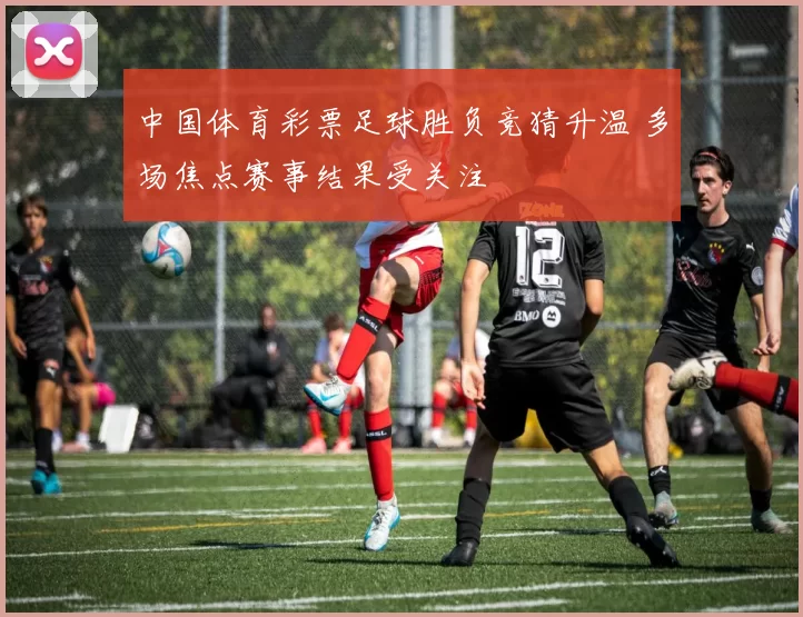 中国体育彩票足球胜负竞猜升温 多场焦点赛事结果受关注