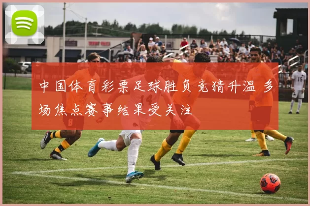 中国体育彩票足球胜负竞猜升温 多场焦点赛事结果受关注