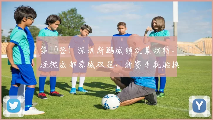 第10签！深圳新鹏城锁定莱切特，连挖成都蓉城双星，新赛季脱胎换骨