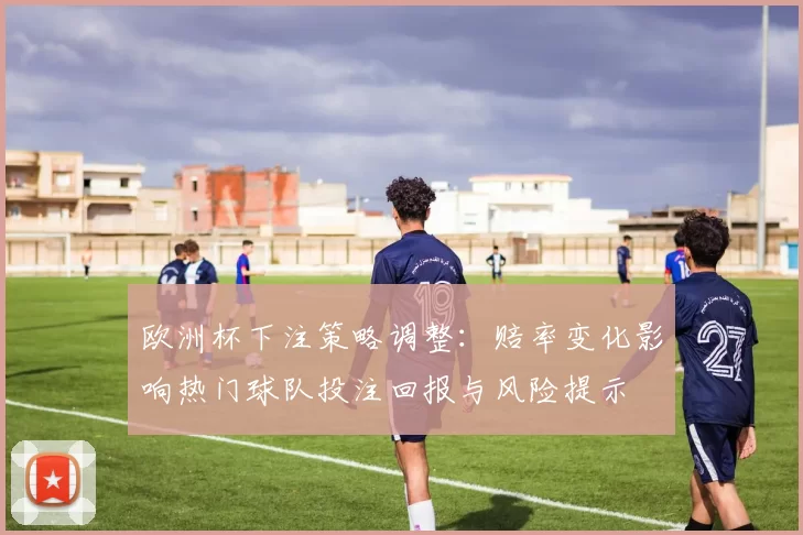 欧洲杯下注策略调整:赔率变化影响热门球队投注回报与风险提示