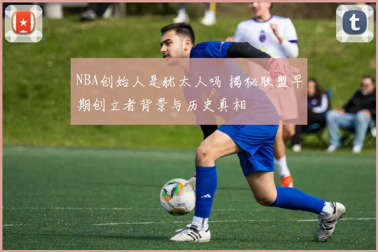 NBA创始人是犹太人吗 揭秘联盟早期创立者背景与历史真相