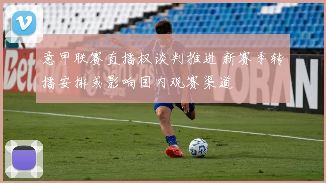 意甲联赛直播权谈判推进 新赛季转播安排或影响国内观赛渠道