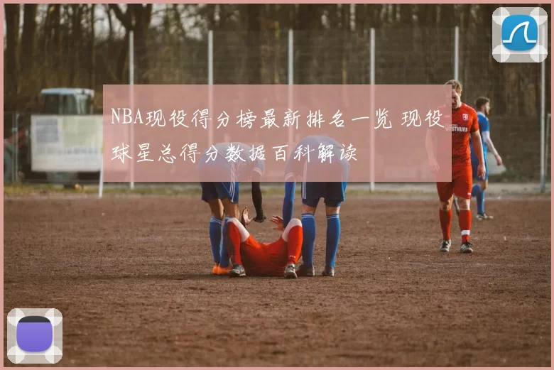 NBA现役得分榜最新排名一览 现役球星总得分数据百科解读