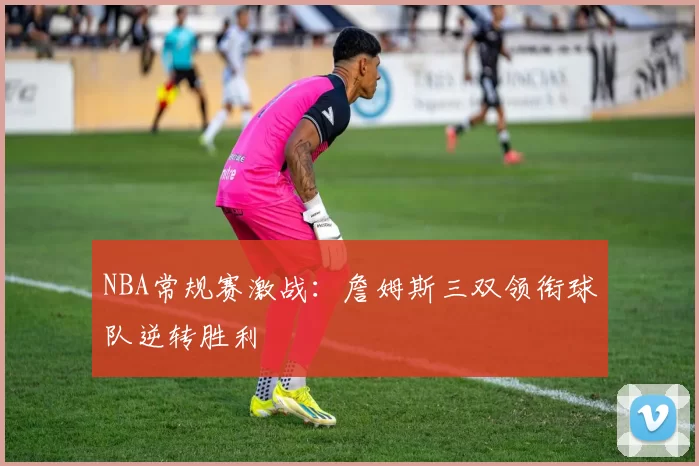 NBA常规赛激战:詹姆斯三双领衔球队逆转胜利