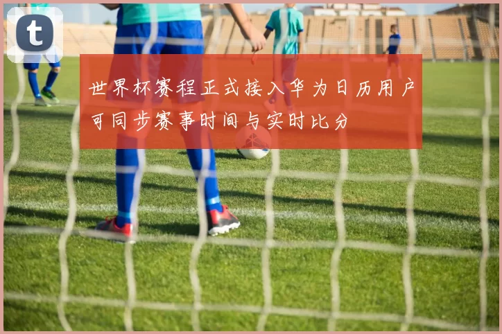 世界杯赛程正式接入华为日历用户可同步赛事时间与实时比分